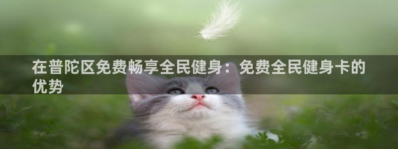 尊龙Ag：在普陀区免费畅享全民健身：免费全民健身卡的
优