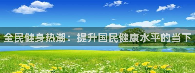 尊龙凯时正规吗：全民健身热潮：提升国民健康水平的当下