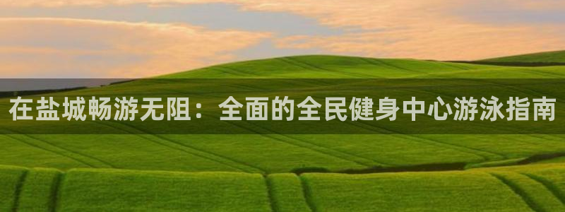 尊龙凯时老板是谁：在盐城畅游无阻：全面的全民健身中心游泳