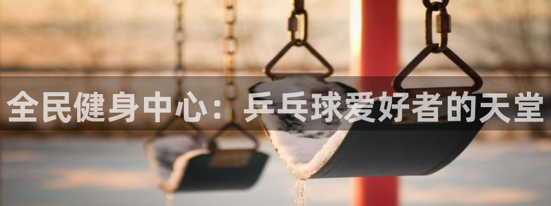尊龙人生就是博下载：全民健身中心：乒乓球爱好者的天堂